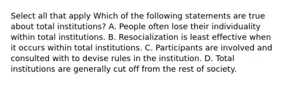 Select all that apply Which of the following statements are true about total institutions? A. People often lose their individuality within total institutions. B. Resocialization is least effective when it occurs within total institutions. C. Participants are involved and consulted with to devise rules in the institution. D. Total institutions are generally cut off from the rest of society.