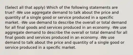 (Select all that apply) Which of the following statements are true? -We use aggregate demand to talk about the price and quantity of a single good or service produced in a specific market. -We use demand to describe the overall or total demand for all final goods and services produced in an economy. -We use aggregate demand to describe the overall or total demand for all final goods and services produced in an economy. -We use demand to talk about the price and quantity of a single good or service produced in a specific market.