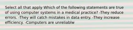 Select all that apply Which of the following statements are true of using computer systems in a medical practice? -They reduce errors. -They will catch mistakes in data entry. -They increase efficiency. -Computers are unreliablw