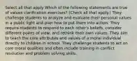 Select all that apply Which of the following statements are true of values clarification exercises? (Check all that apply.) They challenge students to analyze and evaluate their personal values in a public light and plan how to put them into action. They require students to respond to each other's beliefs, consider different points of view, and rethink their own values. They aim to teach the core attributes and values of a moral individual directly to children in school. They challenge students to act on core moral qualities and often include training in conflict resolution and problem solving skills.