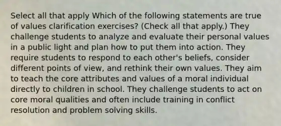 Select all that apply Which of the following statements are true of values clarification exercises? (Check all that apply.) They challenge students to analyze and evaluate their personal values in a public light and plan how to put them into action. They require students to respond to each other's beliefs, consider different points of view, and rethink their own values. They aim to teach the core attributes and values of a moral individual directly to children in school. They challenge students to act on core moral qualities and often include training in conflict resolution and problem solving skills.