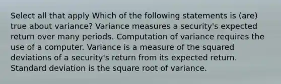 Select all that apply Which of the following statements is (are) true about variance? Variance measures a security's expected return over many periods. Computation of variance requires the use of a computer. Variance is a measure of the squared deviations of a security's return from its expected return. Standard deviation is the square root of variance.