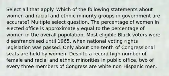 Select all that apply. Which of the following statements about women and racial and ethnic minority groups in government are accurate? Multiple select question. The percentage of women in elected office is approximately equal to the percentage of women in the overall population. Most eligible Black voters were disenfranchised until 1965, when national voting rights legislation was passed. Only about one-tenth of Congressional seats are held by women. Despite a record high number of female and racial and ethnic minorities in public office, two of every three members of Congress are white non-Hispanic men.