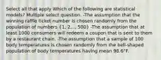 Select all that apply Which of the following are statistical models? Multiple select question. -The assumption that the winning raffle ticket number is chosen randomly from the population of numbers (1, 2,.., 500) -The assumption that at least 1000 consumers will redeem a coupon that is sent to them by a restaurant chain. -The assumption that a sample of 100 body temperatures is chosen randomly from the bell-shaped population of body temperatures having mean 98.6°F.