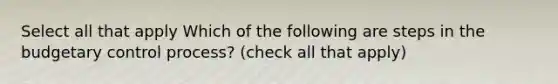 Select all that apply Which of the following are steps in the budgetary control process? (check all that apply)