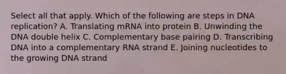 Select all that apply. Which of the following are steps in DNA replication? A. Translating mRNA into protein B. Unwinding the DNA double helix C. Complementary base pairing D. Transcribing DNA into a complementary RNA strand E. Joining nucleotides to the growing DNA strand