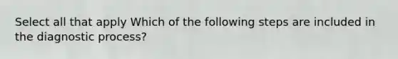 Select all that apply Which of the following steps are included in the diagnostic process?