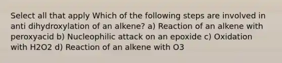 Select all that apply Which of the following steps are involved in anti dihydroxylation of an alkene? a) Reaction of an alkene with peroxyacid b) Nucleophilic attack on an epoxide c) Oxidation with H2O2 d) Reaction of an alkene with O3