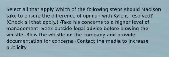 Select all that apply Which of the following steps should Madison take to ensure the difference of opinion with Kyle is resolved? (Check all that apply.) -Take his concerns to a higher level of management -Seek outside legal advice before blowing the whistle -Blow the whistle on the company and provide documentation for concerns -Contact the media to increase publicity