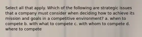 Select all that apply. Which of the following are strategic issues that a company must consider when deciding how to achieve its mission and goals in a competitive environment? a. when to compete b. with what to compete c. with whom to compete d. where to compete