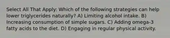 Select All That Apply: Which of the following strategies can help lower triglycerides naturally? A) Limiting alcohol intake. B) Increasing consumption of simple sugars. C) Adding omega-3 fatty acids to the diet. D) Engaging in regular physical activity.