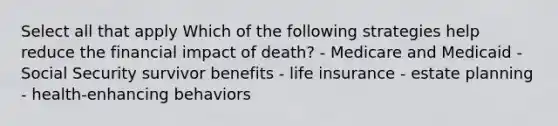 Select all that apply Which of the following strategies help reduce the financial impact of death? - Medicare and Medicaid - Social Security survivor benefits - life insurance - estate planning - health-enhancing behaviors