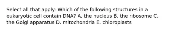 Select all that apply: Which of the following structures in a eukaryotic cell contain DNA? A. the nucleus B. the ribosome C. the Golgi apparatus D. mitochondria E. chloroplasts