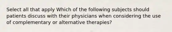 Select all that apply Which of the following subjects should patients discuss with their physicians when considering the use of complementary or alternative therapies?