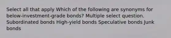 Select all that apply Which of the following are synonyms for below-investment-grade bonds? Multiple select question. Subordinated bonds High-yield bonds Speculative bonds Junk bonds