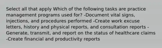 Select all that apply Which of the following tasks are practice management programs used for? -Document vital signs, injections, and procedures performed -Create work excuse letters, history and physical reports, and consultation reports -Generate, transmit, and report on the status of healthcare claims -Create financial and productivity reports