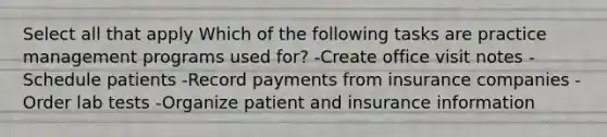 Select all that apply Which of the following tasks are practice management programs used for? -Create office visit notes -Schedule patients -Record payments from insurance companies -Order lab tests -Organize patient and insurance information