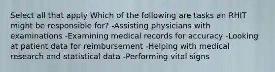 Select all that apply Which of the following are tasks an RHIT might be responsible for? -Assisting physicians with examinations -Examining medical records for accuracy -Looking at patient data for reimbursement -Helping with medical research and statistical data -Performing vital signs