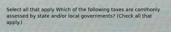Select all that apply Which of the following taxes are commonly assessed by state and/or local governments? (Check all that apply.)
