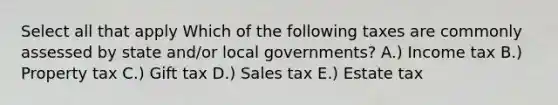 Select all that apply Which of the following taxes are commonly assessed by state and/or local governments? A.) Income tax B.) Property tax C.) Gift tax D.) Sales tax E.) Estate tax