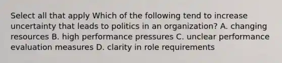 Select all that apply Which of the following tend to increase uncertainty that leads to politics in an organization? A. changing resources B. high performance pressures C. unclear performance evaluation measures D. clarity in role requirements