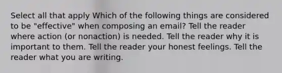 Select all that apply Which of the following things are considered to be "effective" when composing an email? Tell the reader where action (or nonaction) is needed. Tell the reader why it is important to them. Tell the reader your honest feelings. Tell the reader what you are writing.