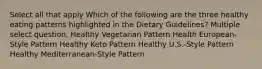 Select all that apply Which of the following are the three healthy eating patterns highlighted in the Dietary Guidelines? Multiple select question. Healthy Vegetarian Pattern Health European-Style Pattern Healthy Keto Pattern Healthy U.S.-Style Pattern Healthy Mediterranean-Style Pattern