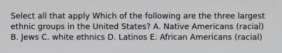 Select all that apply Which of the following are the three largest ethnic groups in the United States? A. Native Americans (racial) B. Jews C. white ethnics D. Latinos E. African Americans (racial)