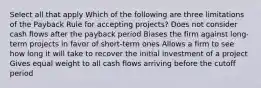 Select all that apply Which of the following are three limitations of the Payback Rule for accepting projects? Does not consider cash flows after the payback period Biases the firm against long-term projects in favor of short-term ones Allows a firm to see how long it will take to recover the initial investment of a project Gives equal weight to all cash flows arriving before the cutoff period