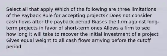 Select all that apply Which of the following are three limitations of the Payback Rule for accepting projects? Does not consider cash flows after the payback period Biases the firm against long-term projects in favor of short-term ones Allows a firm to see how long it will take to recover the initial investment of a project Gives equal weight to all cash flows arriving before the cutoff period