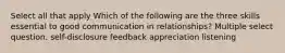 Select all that apply Which of the following are the three skills essential to good communication in relationships? Multiple select question. self-disclosure feedback appreciation listening