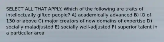 SELECT ALL THAT APPLY. Which of the following are traits of intellectually gifted people? A) academically advanced B) IQ of 130 or above C) major creators of new domains of expertise D) socially maladjusted E) socially well-adjusted F) superior talent in a particular area