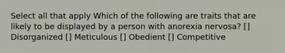 Select all that apply Which of the following are traits that are likely to be displayed by a person with anorexia nervosa? [] Disorganized [] Meticulous [] Obedient [] Competitive