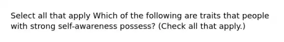 Select all that apply Which of the following are traits that people with strong self-awareness possess? (Check all that apply.)