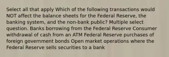 Select all that apply Which of the following transactions would NOT affect the balance sheets for the Federal Reserve, the banking system, and the non-bank public? Multiple select question. Banks borrowing from the Federal Reserve Consumer withdrawal of cash from an ATM Federal Reserve purchases of foreign government bonds Open market operations where the Federal Reserve sells securities to a bank