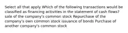 Select all that apply Which of the following transactions would be classified as financing activities in the statement of cash flows? sale of the company's common stock Repurchase of the company's own common stock issuance of bonds Purchase of another company's common stock