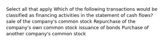 Select all that apply Which of the following transactions would be classified as financing activities in the statement of cash flows? sale of the company's common stock Repurchase of the company's own common stock issuance of bonds Purchase of another company's common stock