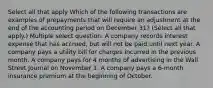 Select all that apply Which of the following transactions are examples of prepayments that will require an adjustment at the end of the accounting period on December 31? (Select all that apply.) Multiple select question. A company records interest expense that has accrued, but will not be paid until next year. A company pays a utility bill for charges incurred in the previous month. A company pays for 4 months of advertising in the Wall Street Journal on November 1. A company pays a 6-month insurance premium at the beginning of October.