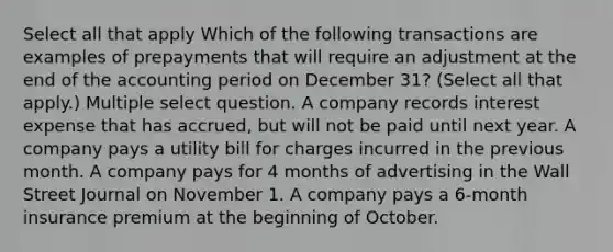 Select all that apply Which of the following transactions are examples of prepayments that will require an adjustment at the end of the accounting period on December 31? (Select all that apply.) Multiple select question. A company records interest expense that has accrued, but will not be paid until next year. A company pays a utility bill for charges incurred in the previous month. A company pays for 4 months of advertising in the Wall Street Journal on November 1. A company pays a 6-month insurance premium at the beginning of October.