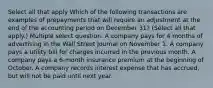 Select all that apply Which of the following transactions are examples of prepayments that will require an adjustment at the end of the accounting period on December 31? (Select all that apply.) Multiple select question. A company pays for 4 months of advertising in the Wall Street Journal on November 1. A company pays a utility bill for charges incurred in the previous month. A company pays a 6-month insurance premium at the beginning of October. A company records interest expense that has accrued, but will not be paid until next year.