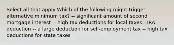 Select all that apply Which of the following might trigger alternative minimum tax? -- significant amount of second mortgage interest -- high tax deductions for local taxes --IRA deduction -- a large deduction for self-employment tax -- high tax deductions for state taxes