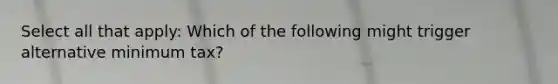 Select all that apply: Which of the following might trigger alternative minimum tax?