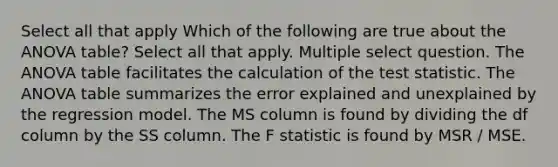 Select all that apply Which of the following are true about the ANOVA table? Select all that apply. Multiple select question. The ANOVA table facilitates the calculation of <a href='https://www.questionai.com/knowledge/kzeQt8hpQB-the-test-statistic' class='anchor-knowledge'>the test statistic</a>. The ANOVA table summarizes the error explained and unexplained by the regression model. The MS column is found by dividing the df column by the SS column. The F statistic is found by MSR / MSE.