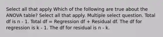 Select all that apply Which of the following are true about the ANOVA table? Select all that apply. Multiple select question. Total df is n - 1. Total df = Regression df + Residual df. The df for regression is k - 1. The df for residual is n - k.