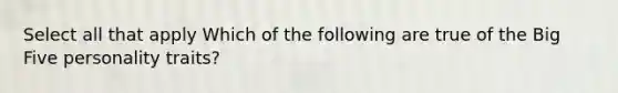 Select all that apply Which of the following are true of the Big Five personality traits?