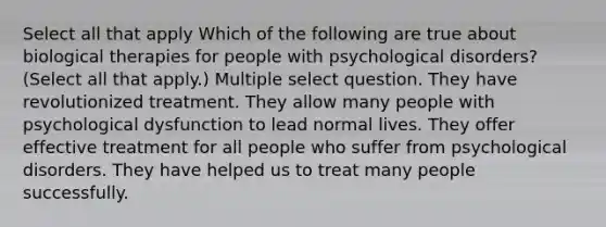 Select all that apply Which of the following are true about biological therapies for people with psychological disorders? (Select all that apply.) Multiple select question. They have revolutionized treatment. They allow many people with psychological dysfunction to lead normal lives. They offer effective treatment for all people who suffer from psychological disorders. They have helped us to treat many people successfully.