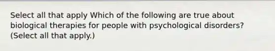 Select all that apply Which of the following are true about biological therapies for people with psychological disorders? (Select all that apply.)