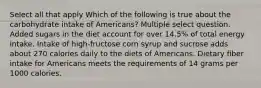 Select all that apply Which of the following is true about the carbohydrate intake of Americans? Multiple select question. Added sugars in the diet account for over 14.5% of total energy intake. Intake of high-fructose corn syrup and sucrose adds about 270 calories daily to the diets of Americans. Dietary fiber intake for Americans meets the requirements of 14 grams per 1000 calories.