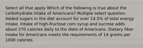 Select all that apply Which of the following is true about the carbohydrate intake of Americans? Multiple select question. Added sugars in the diet account for over 14.5% of total energy intake. Intake of high-fructose corn syrup and sucrose adds about 270 calories daily to the diets of Americans. Dietary fiber intake for Americans meets the requirements of 14 grams per 1000 calories.