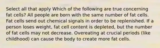 Select all that apply Which of the following are true concerning fat cells? All people are born with the same number of fat cells. Fat cells send out chemical signals in order to be replenished. If a person loses weight, fat cell content is depleted, but the number of fat cells may not decrease. Overeating at crucial periods (like childhood) can cause the body to create more fat cells.